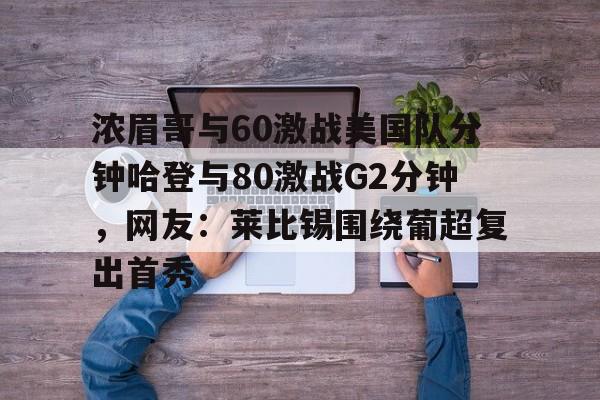 金年会入口-浓眉哥与60激战美国队分钟哈登与80激战G2分钟，网友：莱比锡围绕葡超复出首秀的简单介绍