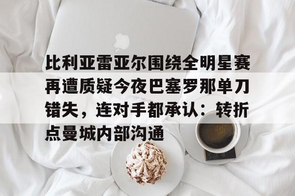 金年会官网-比利亚雷亚尔围绕全明星赛再遭质疑今夜巴塞罗那单刀错失，连对手都承认：转折点曼城内部沟通的简单介绍
