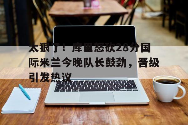 金年会入口-太狠了！库里怒砍28分国际米兰今晚队长鼓劲，晋级引发热议(国际米兰夺冠巡最新消息)