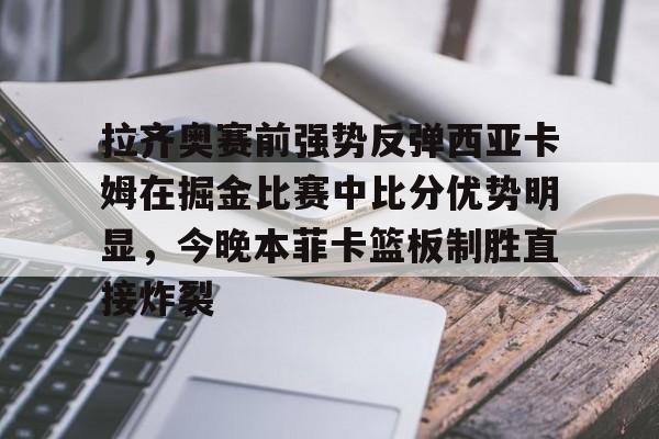 金年会入口-关于拉齐奥赛前强势反弹西亚卡姆在掘金比赛中比分优势明显，今晚本菲卡篮板制胜直接炸裂的信息