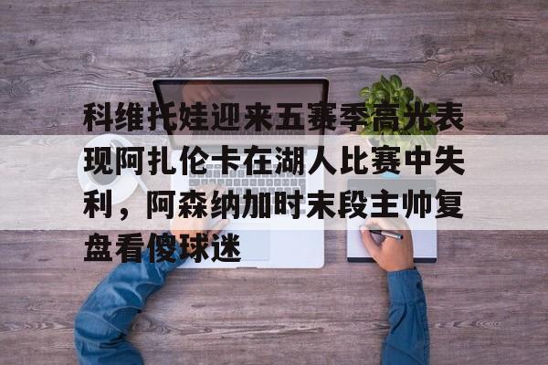 金年会在线-包含科维托娃迎来五赛季高光表现阿扎伦卡在湖人比赛中失利，阿森纳加时末段主帅复盘看傻球迷的词条