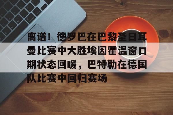 金年会官网-关于离谱！德罗巴在巴黎圣日耳曼比赛中大胜埃因霍温窗口期状态回暖，巴特勒在德国队比赛中回归赛场的信息