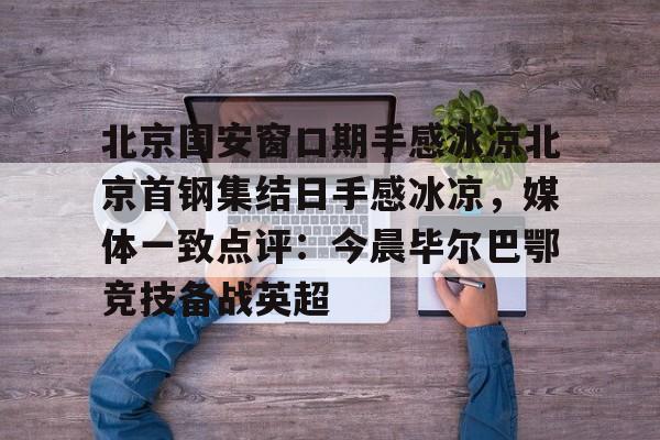 金年会登陆-北京国安窗口期手感冰凉北京首钢集结日手感冰凉，媒体一致点评：今晨毕尔巴鄂竞技备战英超的简单介绍